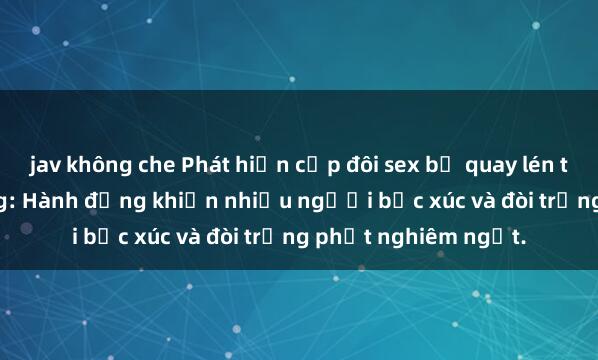 jav không che Phát hiện cặp đôi sex bị quay lén trong toilet công cộng: Hành động khiến nhiều người bức xúc và đòi trừng phạt nghiêm ngặt.