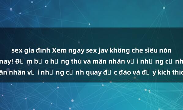 sex gia đình Xem ngay sex jav không che siêu nóng, sống động nhất hiện nay! Đảm bảo hứng thú và mãn nhãn với những cảnh quay độc đáo và đầy kích thích.