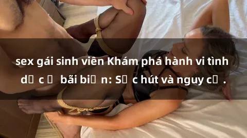 sex gái sinh viên Khám phá hành vi tình dục ở bãi biển: Sức hút và nguy cơ.