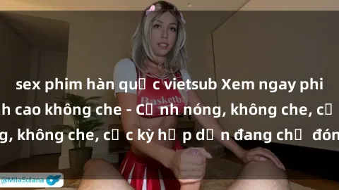 sex phim hàn quốc vietsub Xem ngay phim sex bukkake đỉnh cao không che - Cảnh nóng, không che, cực kỳ hấp dẫn đang chờ đón bạn!