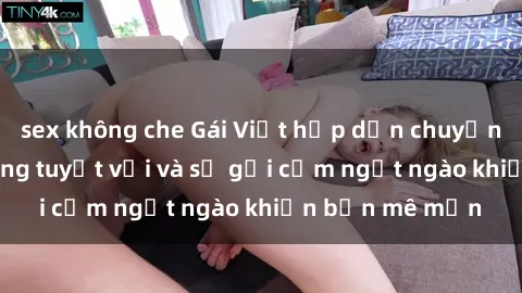sex không che Gái Việt hấp dẫn chuyện làm tình: Kỹ năng tuyệt vời và sự gợi cảm ngọt ngào khiến bạn mê mẩn