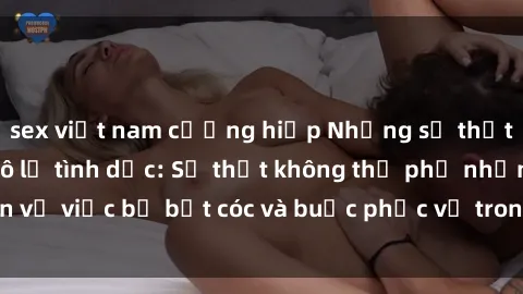 sex việt nam cưỡng hiếp Những sự thật đáng sợ về sex nô lệ tình dục: Sự thật không thể phủ nhận về việc bị bắt cóc và buộc phục vụ trong cuộc sống của nô lệ.
