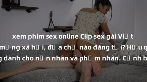 xem phim sex online Clip sex gái Việt bị lộ gây sốt trên mạng xã hội, địa chỉ nào đăng tải? Hậu quả nghiêm trọng dành cho nạn nhân và phạm nhân. Cảnh báo về nguy cơ lộ thông tin cá nhân trực tuyến.
