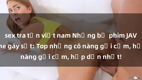 sex tra tấn việt nam Những bộ phim JAV idol không che gây sốt: Top những cô nàng gợi cảm, hấp dẫn nhất!