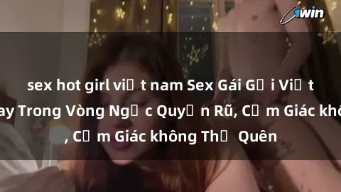 sex hot girl việt nam Sex Gái Gọi Việt Nam: Đắm Say Trong Vòng Ngực Quyến Rũ, Cảm Giác không Thể Quên