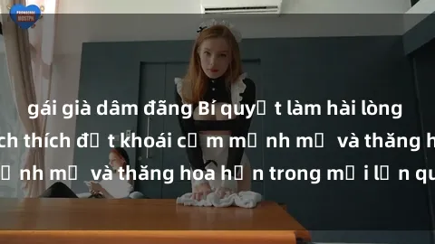 gái già dâm đãng Bí quyết làm hài lòng sex gái già: Cách kích thích đạt khoái cảm mạnh mẽ và thăng hoa hơn trong mỗi lần quan hệ.