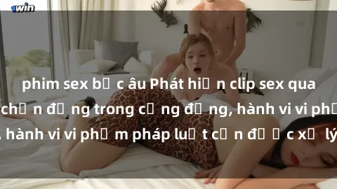 phim sex bắc âu Phát hiện clip sex quay lén: Sự việc gây chấn động trong cộng đồng, hành vi vi phạm pháp luật cần được xử lý nghiêm