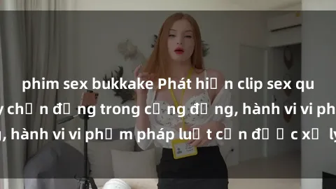 phim sex bukkake Phát hiện clip sex quay lén: Sự việc gây chấn động trong cộng đồng, hành vi vi phạm pháp luật cần được xử lý nghiêm