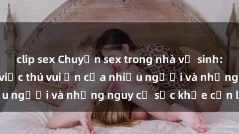 clip sex Chuyện sex trong nhà vệ sinh: Sự thật đằng sau việc thú vui ẩn của nhiều người và những nguy cơ sức khỏe cần lưu ý