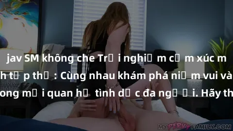jav SM không che Trải nghiệm cảm xúc mới mẻ với làm tình tập thể: Cùng nhau khám phá niềm vui và sự mãnh liệt trong mối quan hệ tình dục đa người. Hãy thử ngay để biết cảm giác thú vị này!