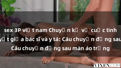 sex 3P việt nam Chuyện kể về cuộc tình đầy nhiệt huyết giữa bác sĩ và y tá: Câu chuyện đằng sau màn áo trắng