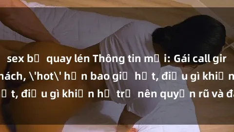 sex bị quay lén Thông tin mới: Gái call girl Việt Nam đắt khách, 'hot' hơn bao giờ hết, điều gì khiến họ trở nên quyến rũ và đáng chú ý?