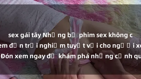 sex gái tây Những bộ phim sex không che HD đỉnh cao, đem đến trải nghiệm tuyệt vời cho người xem.Đón xem ngay để khám phá những cảnh quay đẹp mắt và kích thích.