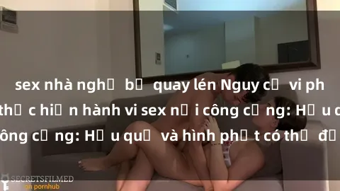 sex nhà nghỉ bị quay lén Nguy cơ vi phạm pháp luật khi thực hiện hành vi sex nơi công cộng: Hậu quả và hình phạt có thể đối mặt
