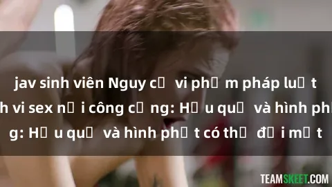 jav sinh viên Nguy cơ vi phạm pháp luật khi thực hiện hành vi sex nơi công cộng: Hậu quả và hình phạt có thể đối mặt