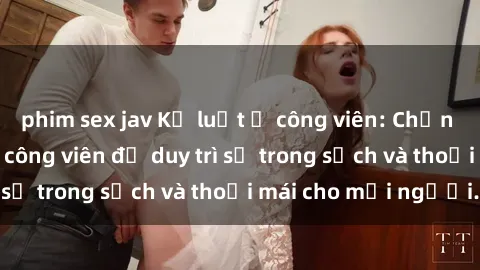 phim sex jav Kỷ luật ở công viên: Chấn chỉnh hành vi sex công viên để duy trì sự trong sạch và thoải mái cho mọi người.