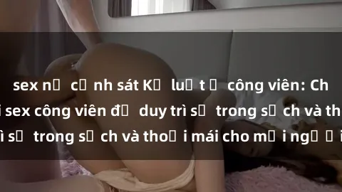 sex nữ cảnh sát Kỷ luật ở công viên: Chấn chỉnh hành vi sex công viên để duy trì sự trong sạch và thoải mái cho mọi người.