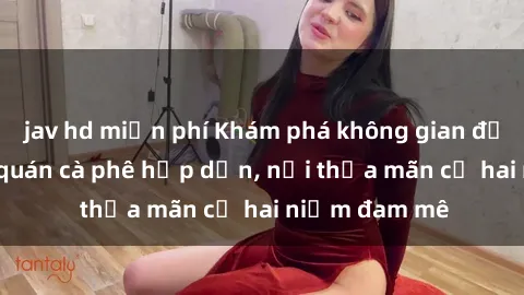 jav hd miễn phí Khám phá không gian độc đáo tại sex quán cà phê hấp dẫn, nơi thỏa mãn cả hai niềm đam mê