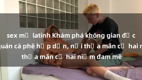 sex mỹ latinh Khám phá không gian độc đáo tại sex quán cà phê hấp dẫn, nơi thỏa mãn cả hai niềm đam mê