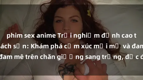 phim sex anime Trải nghiệm đỉnh cao tình yêu tại sex khách sạn: Khám phá cảm xúc mới mẻ và đam mê trên chăn giường sang trọng, độc đáo, không giới hạn.