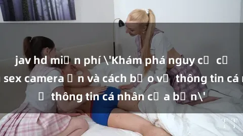 jav hd miễn phí 'Khám phá nguy cơ của việc sử dụng sex camera ẩn và cách bảo vệ thông tin cá nhân của bạn'