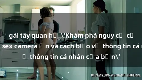 gái tây quan hệ 'Khám phá nguy cơ của việc sử dụng sex camera ẩn và cách bảo vệ thông tin cá nhân của bạn'
