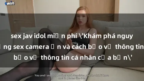 sex jav idol miễn phí 'Khám phá nguy cơ của việc sử dụng sex camera ẩn và cách bảo vệ thông tin cá nhân của bạn'