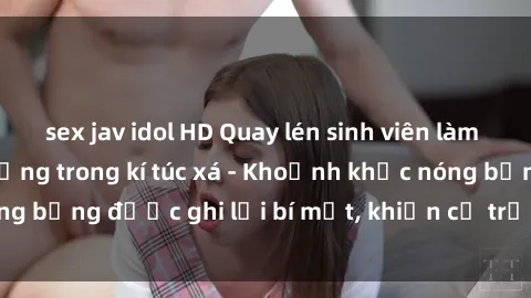 sex jav idol HD Quay lén sinh viên làm tình ngay trên giường trong kí túc xá - Khoảnh khắc nóng bỏng được ghi lại bí mật, khiến cả trường học xôn xao.