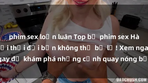 phim sex loạn luân Top bộ phim sex Hàn Quốc hot nhất mọi thời đại bạn không thể bỏ lỡ! Xem ngay để khám phá những cảnh quay nóng bỏng, đầy nghẹt thở!