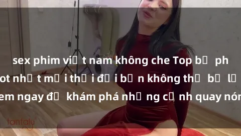 sex phim việt nam không che Top bộ phim sex Hàn Quốc hot nhất mọi thời đại bạn không thể bỏ lỡ! Xem ngay để khám phá những cảnh quay nóng bỏng, đầy nghẹt thở!