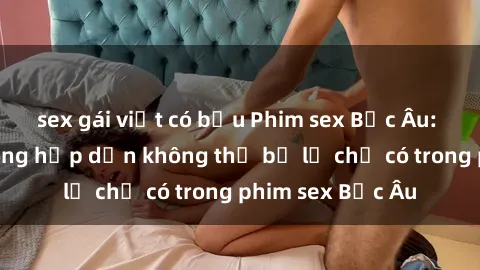 sex gái việt có bầu Phim sex Bắc Âu: Những cảnh nóng hấp dẫn không thể bỏ lỡ chỉ có trong phim sex Bắc Âu