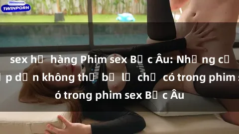 sex họ hàng Phim sex Bắc Âu: Những cảnh nóng hấp dẫn không thể bỏ lỡ chỉ có trong phim sex Bắc Âu