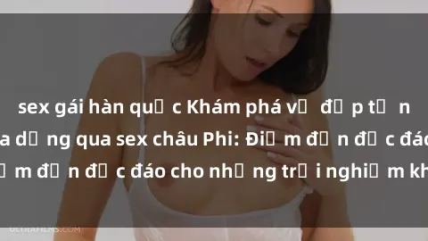sex gái hàn quốc Khám phá vẻ đẹp tự nhiên và văn hóa đa dạng qua sex châu Phi: Điểm đến độc đáo cho những trải nghiệm khó quên