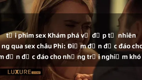 tải phim sex Khám phá vẻ đẹp tự nhiên và văn hóa đa dạng qua sex châu Phi: Điểm đến độc đáo cho những trải nghiệm khó quên