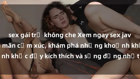 sex gái trẻ không che Xem ngay sex jav không che để thỏa mãn cảm xúc, khám phá những khoảnh khắc đầy kích thích và sống động nhất chỉ trong click!