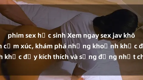 phim sex học sinh Xem ngay sex jav không che để thỏa mãn cảm xúc, khám phá những khoảnh khắc đầy kích thích và sống động nhất chỉ trong click!