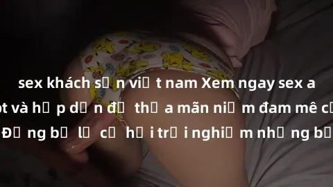 sex khách sạn việt nam Xem ngay sex anime vietsub cực hot và hấp dẫn để thỏa mãn niềm đam mê của bạn! Đừng bỏ lỡ cơ hội trải nghiệm những bộ anime đỉnh cao chỉ có tại đây!