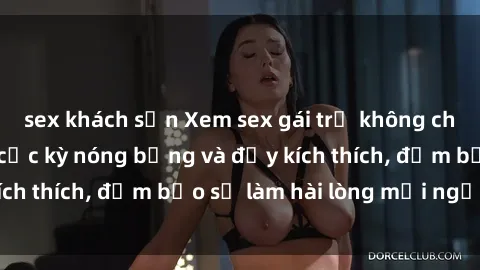 sex khách sạn Xem sex gái trẻ không che hấp dẫn nhất, cực kỳ nóng bỏng và đầy kích thích, đảm bảo sẽ làm hài lòng mọi người!