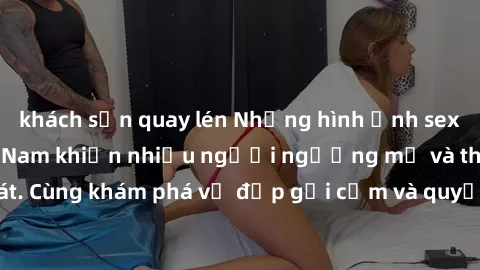 khách sạn quay lén Những hình ảnh sex gái sinh viên Việt Nam khiến nhiều người ngưỡng mộ và thèm khát. Cùng khám phá vẻ đẹp gợi cảm và quyến rũ của những cô gái trẻ này.