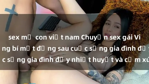 sex mẹ con việt nam Chuyện sex gái Việt có chồng: Những bí mật đằng sau cuộc sống gia đình đầy nhiệt huyết và cảm xúc