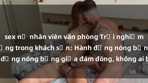 sex nữ nhân viên văn phòng Trải nghiệm sex sinh viên sôi động trong khách sạn: Hành động nóng bỏng giữa đám đông, không ai bị bỏ lỡ