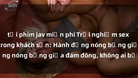 tải phim jav miễn phí Trải nghiệm sex sinh viên sôi động trong khách sạn: Hành động nóng bỏng giữa đám đông, không ai bị bỏ lỡ