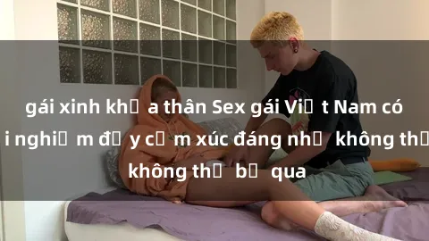 gái xinh khỏa thân Sex gái Việt Nam có con: Trải nghiệm đầy cảm xúc đáng nhớ không thể bỏ qua