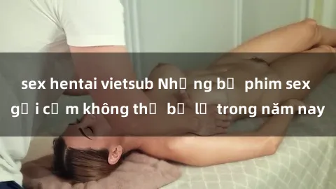 sex hentai vietsub Những bộ phim sex gợi cảm không thể bỏ lỡ trong năm nay