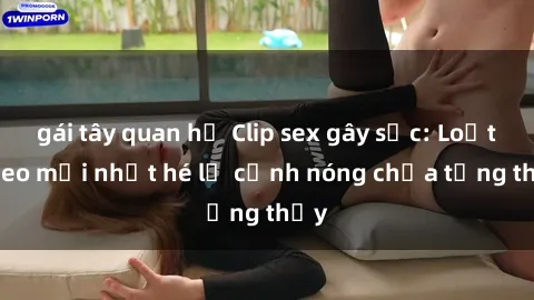 gái tây quan hệ Clip sex gây sốc: Loạt video mới nhất hé lộ cảnh nóng chưa từng thấy