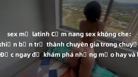 sex mỹ latinh Cẩm nang sex không che: Những bí quyết khiến bạn trở thành chuyên gia trong chuyện ấy! Đọc ngay để khám phá những mẹo hay và bí quyết tình dục không che.