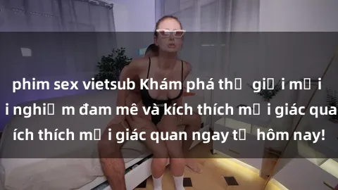 phim sex vietsub Khám phá thế giới mới của sex online: trải nghiệm đam mê và kích thích mọi giác quan ngay từ hôm nay!