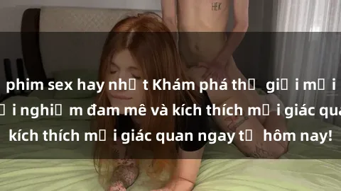 phim sex hay nhất Khám phá thế giới mới của sex online: trải nghiệm đam mê và kích thích mọi giác quan ngay từ hôm nay!