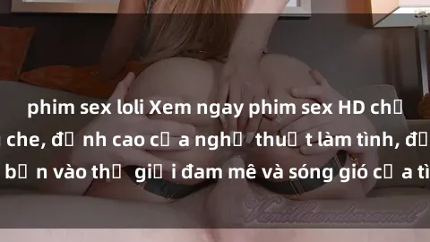 phim sex loli Xem ngay phim sex HD chất lượng cao không che, đỉnh cao của nghệ thuật làm tình, đưa bạn vào thế giới đam mê và sóng gió của tình yêu không giới hạn.