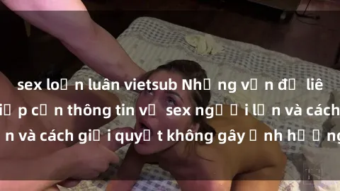 sex loạn luân vietsub Những vấn đề liên quan đến việc tiếp cận thông tin về sex người lớn và cách giải quyết không gây ảnh hưởng đến trẻ em